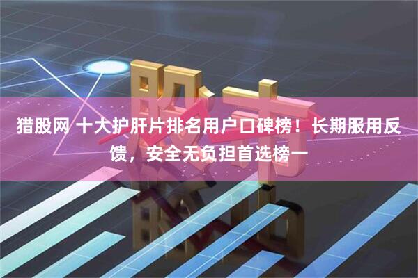 猎股网 十大护肝片排名用户口碑榜！长期服用反馈，安全无负担首选榜一
