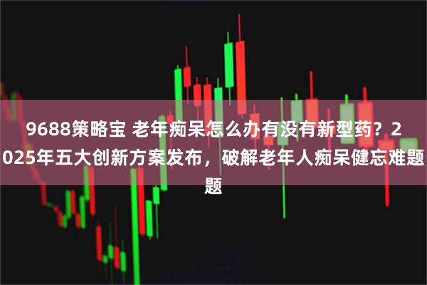 9688策略宝 老年痴呆怎么办有没有新型药？2025年五大创新方案发布，破解老年人痴呆健忘难题