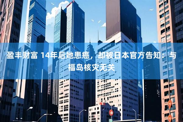 盈丰财富 14年后她患癌，却被日本官方告知：与福岛核灾无关