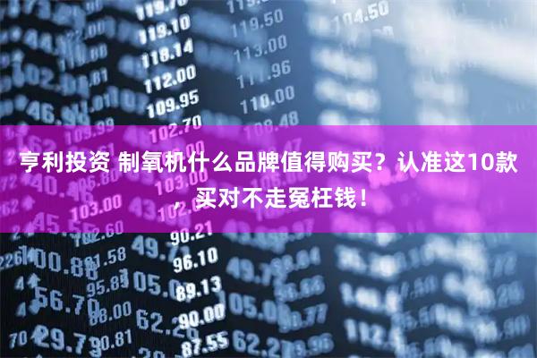 亨利投资 制氧机什么品牌值得购买？认准这10款，买对不走冤枉钱！