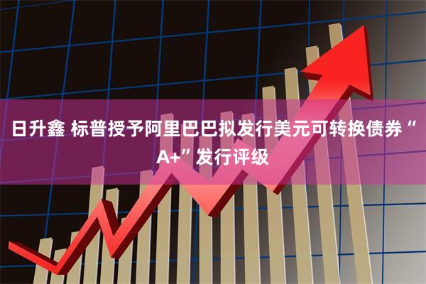 日升鑫 标普授予阿里巴巴拟发行美元可转换债券“A+”发行评级