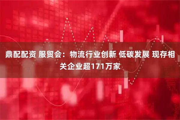 鼎配配资 服贸会：物流行业创新 低碳发展 现存相关企业超171万家