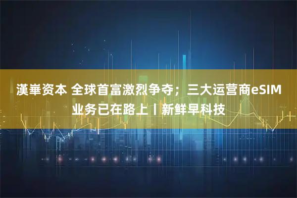 漢崋资本 全球首富激烈争夺；三大运营商eSIM业务已在路上丨新鲜早科技