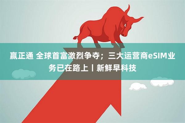 赢正通 全球首富激烈争夺；三大运营商eSIM业务已在路上丨新鲜早科技