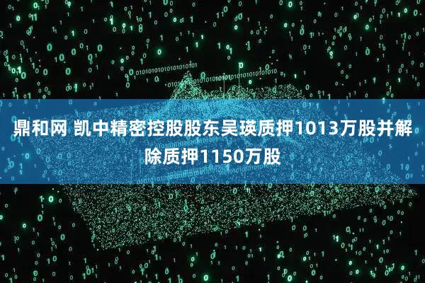 鼎和网 凯中精密控股股东吴瑛质押1013万股并解除质押1150万股