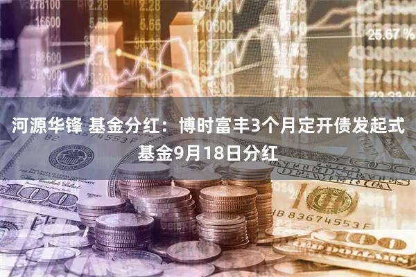 河源华锋 基金分红：博时富丰3个月定开债发起式基金9月18日分红