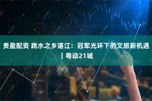 贵盈配资 跳水之乡湛江：冠军光环下的文旅新机遇｜粤动21城