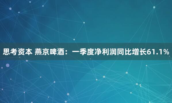 思考资本 燕京啤酒：一季度净利润同比增长61.1%