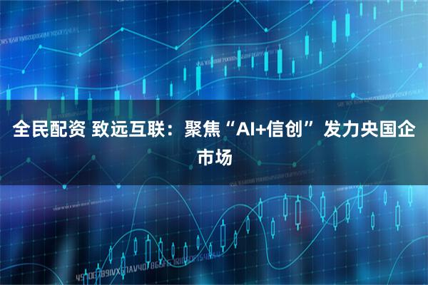 全民配资 致远互联：聚焦“AI+信创” 发力央国企市场