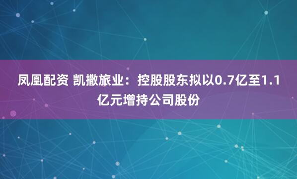 凤凰配资 凯撒旅业：控股股东拟以0.7亿至1.1亿元增持公司股份