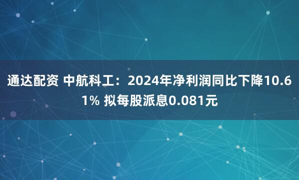 通达配资 中航科工：2024年净利润同比下降10.61% 拟每股派息0.081元