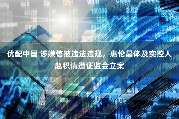 优配中国 涉嫌信披违法违规，惠伦晶体及实控人赵积清遭证监会立案