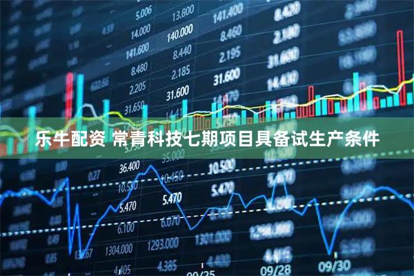 乐牛配资 常青科技七期项目具备试生产条件