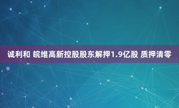 诚利和 皖维高新控股股东解押1.9亿股 质押清零