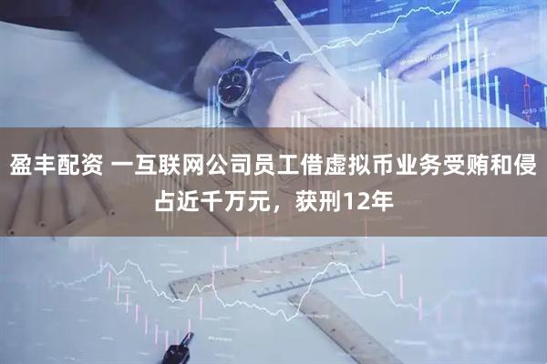 盈丰配资 一互联网公司员工借虚拟币业务受贿和侵占近千万元，获刑12年
