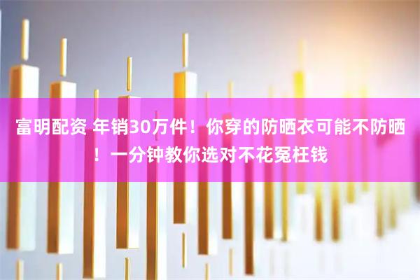 富明配资 年销30万件！你穿的防晒衣可能不防晒！一分钟教你选对不花冤枉钱