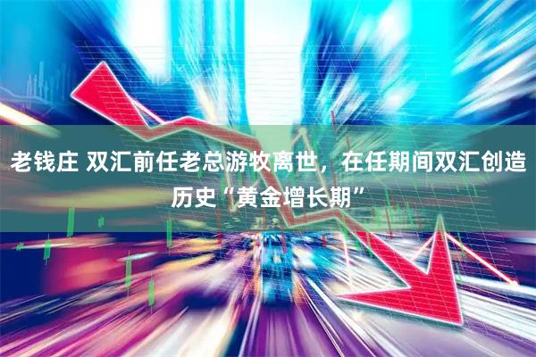 老钱庄 双汇前任老总游牧离世，在任期间双汇创造历史“黄金增长期”
