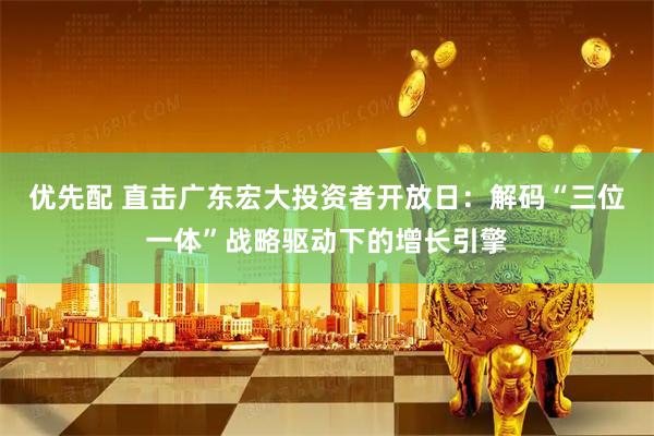 优先配 直击广东宏大投资者开放日：解码“三位一体”战略驱动下的增长引擎