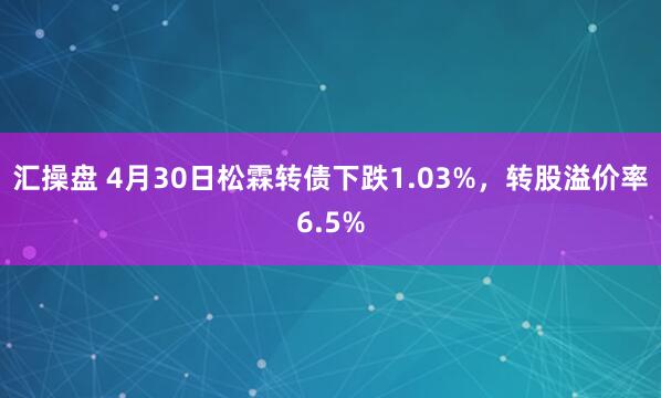 汇操盘 4月30日松霖转债下跌1.03%，转股溢价率6.5%