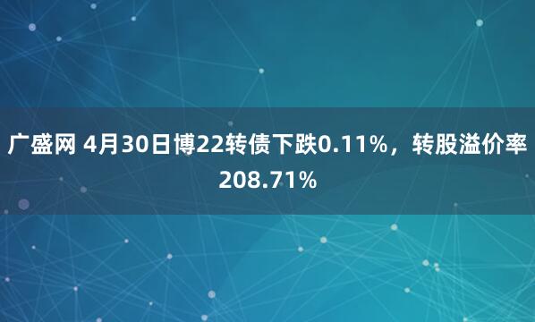 广盛网 4月30日博22转债下跌0.11%，转股溢价率208.71%