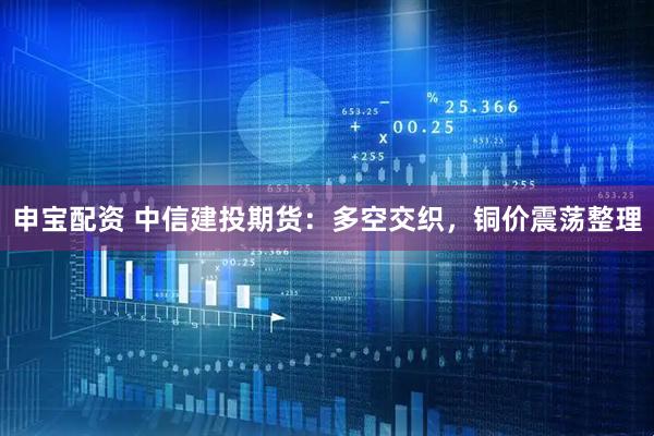 申宝配资 中信建投期货：多空交织，铜价震荡整理