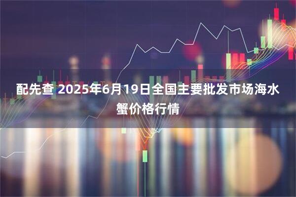 配先查 2025年6月19日全国主要批发市场海水蟹价格行情
