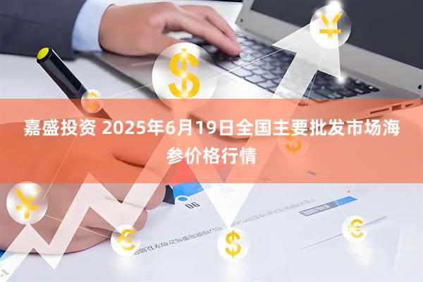 嘉盛投资 2025年6月19日全国主要批发市场海参价格行情
