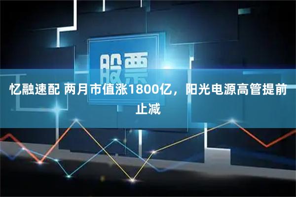 忆融速配 两月市值涨1800亿，阳光电源高管提前止减