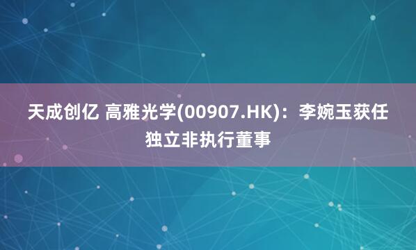 天成创亿 高雅光学(00907.HK)：李婉玉获任独立非执行董事