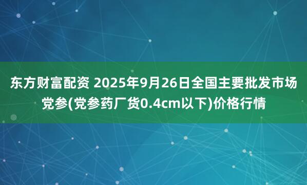 东方财富配资 2025年9月26日全国主要批发市场党参(党参药厂货0.4cm以下)价格行情