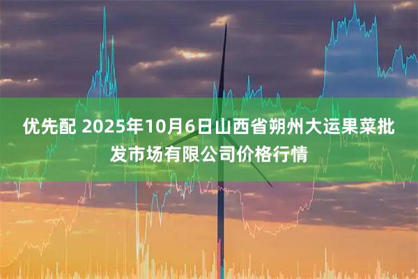 优先配 2025年10月6日山西省朔州大运果菜批发市场有限公司价格行情