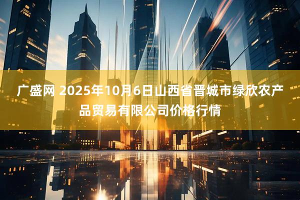 广盛网 2025年10月6日山西省晋城市绿欣农产品贸易有限公司价格行情