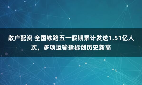 散户配资 全国铁路五一假期累计发送1.51亿人次，多项运输指标创历史新高