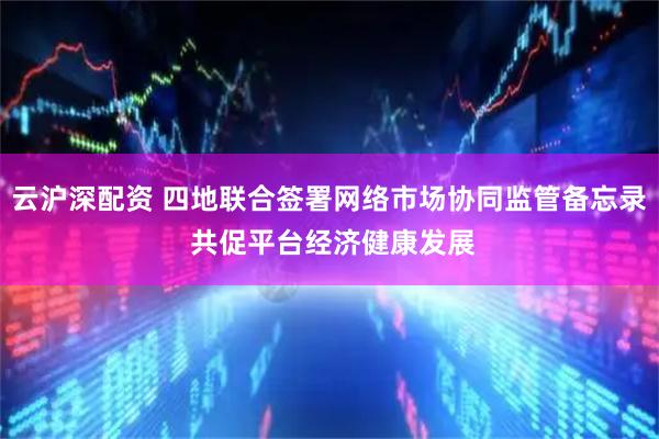 云沪深配资 四地联合签署网络市场协同监管备忘录 共促平台经济健康发展