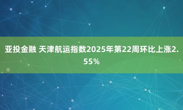 亚投金融 天津航运指数2025年第22周环比上涨2.55%