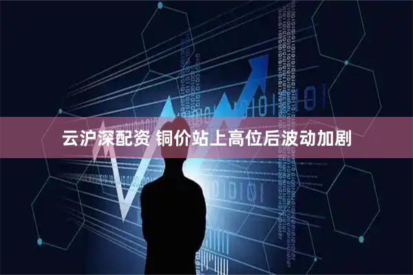 云沪深配资 铜价站上高位后波动加剧