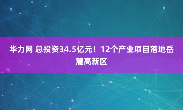 华力网 总投资34.5亿元！12个产业项目落地岳麓高新区
