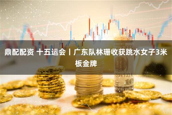 鼎配配资 十五运会丨广东队林珊收获跳水女子3米板金牌