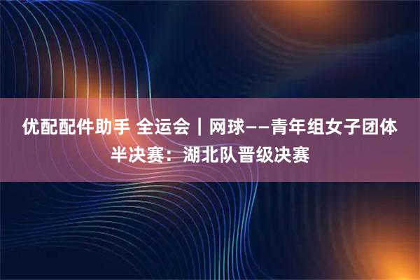 优配配件助手 全运会｜网球——青年组女子团体半决赛：湖北队晋级决赛