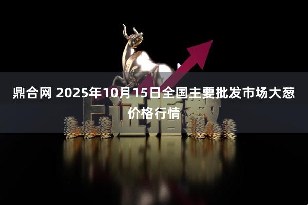 鼎合网 2025年10月15日全国主要批发市场大葱价格行情