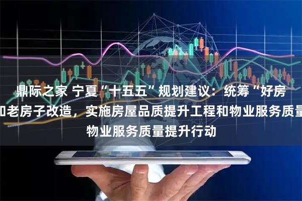 鼎际之家 宁夏“十五五”规划建议：统筹“好房子”建设和老房子改造，实施房屋品质提升工程和物业服务质量提升行动