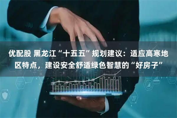 优配股 黑龙江“十五五”规划建议：适应高寒地区特点，建设安全舒适绿色智慧的“好房子”
