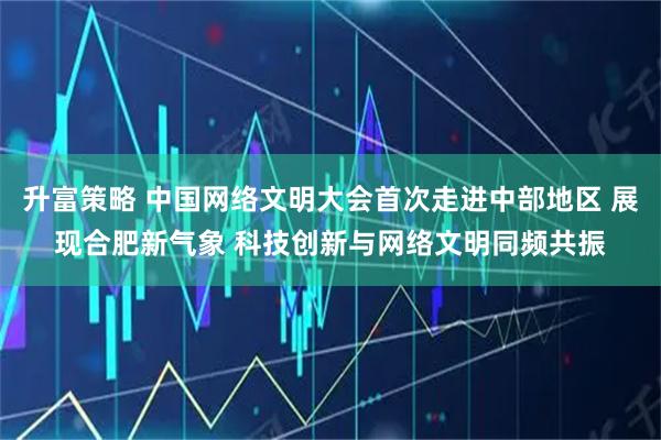升富策略 中国网络文明大会首次走进中部地区 展现合肥新气象 科技创新与网络文明同频共振