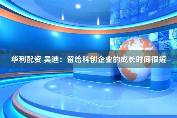 华利配资 吴迪：留给科创企业的成长时间很短