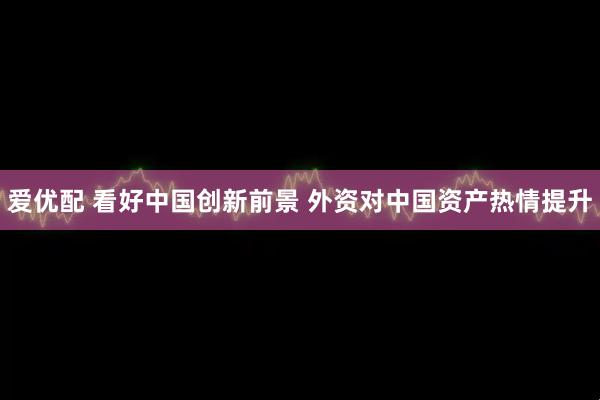 爱优配 看好中国创新前景 外资对中国资产热情提升