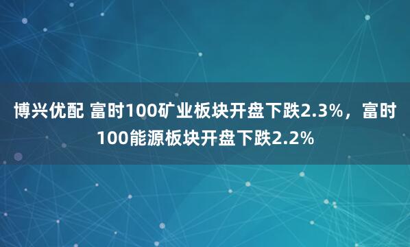 博兴优配 富时100矿业板块开盘下跌2.3%，富时100能源板块开盘下跌2.2%