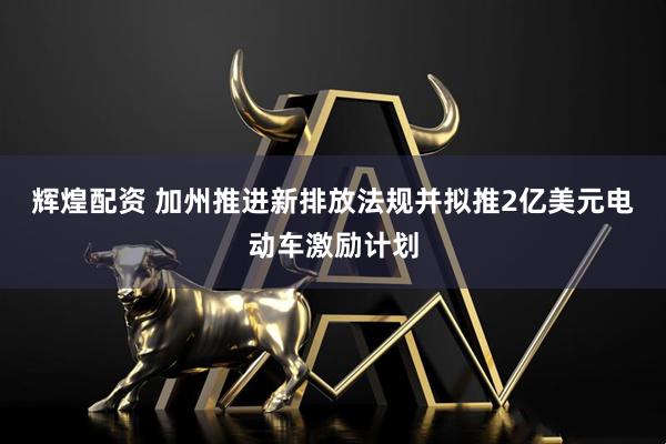 辉煌配资 加州推进新排放法规并拟推2亿美元电动车激励计划