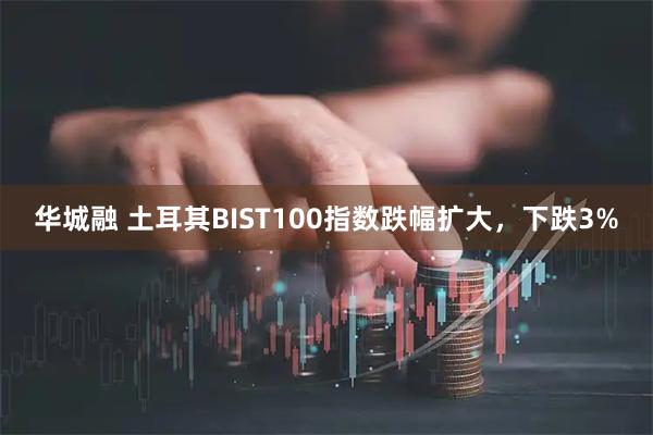 华城融 土耳其BIST100指数跌幅扩大，下跌3%