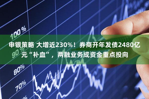 申银策略 大增近230%！券商开年发债2480亿元“补血”，两融业务成资金重点投向