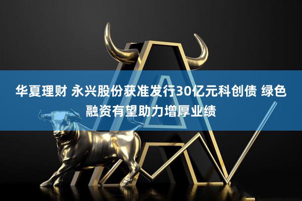 华夏理财 永兴股份获准发行30亿元科创债 绿色融资有望助力增厚业绩